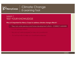Climate Change E-Learning Tool Lesson 1 TEST YOUR KNOWLEDGE Why is it important for Mercy Corps to address climate change effects ? They can undo previous and future development efforts - CORRECT ANSWER! It is our primary mission We are not well-equipped to help our constituents It is not our role to help our constituents prepare 1 2 3 Lesson: 