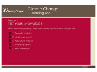 Climate Change E-Learning Tool Lesson 1 TEST YOUR KNOWLEDGE What effects does Mercy Corps need to help its constituents prepare for?  Coastal inundation Large scale storms Agricultural impacts Increased conflict All of the above 1 2 3 Lesson: 