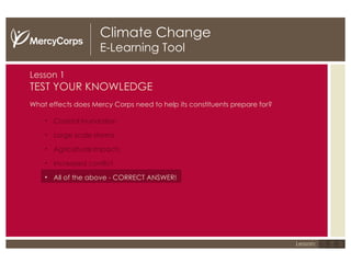 Climate Change E-Learning Tool Lesson  1 TEST YOUR KNOWLEDGE What effects does Mercy Corps need to help its constituents prepare for?  Coastal inundation Large scale storms Agricultural impacts Increased conflict All of the above - CORRECT ANSWER! 1 2 3 Lesson: 