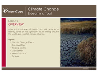 Climate Change E-Learning Tool Lesson 2 OVERVIEW After you complete this lesson, you will be able to identify some of the significant issues arising around the world as a result of climate change. Topics: Climate Change Effects Sea Level Rise Tropical Storms Glacial Melt Health Impacts  Drought 1 2 3 Lesson: 