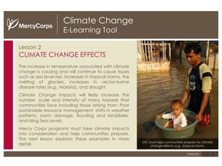 Climate Change E-Learning Tool Lesson 2 CLIMATE CHANGE EFFECTS The increase in temperature associated with climate change is causing and will continue to cause issues such as sea level rise, increases in tropical storms, the melting of glaciers, increases in vector-borne disease rates (e.g., Malaria), and drought. Climate Change impacts will likely increase the number, scale and intensity of many hazards that communities face including those arising from: Poor sustainable resource management, shifts in weather patterns, storm damage, flooding and landslides, and rising Sea Levels. Mercy Corps programs must take climate impacts into consideration and help communities prepare. The next lesson explores these examples in more detail. MC must help communities prepare for climate change effects, e.g., tropical storms. 1 2 3 Lesson: 
