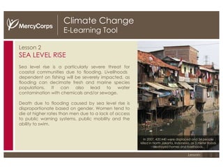 Climate Change E-Learning Tool Lesson 2 SEA LEVEL RISE Sea level rise is a particularly severe threat for coastal communities due to flooding. Livelihoods  dependent on fishing will be severely impacted, as f looding can decimate fresh and marine species populations. It can also  lead to water contamination with chemicals and/or sewage. Death due to flooding caused by sea level rise is disproportionate based on gender. Women tend to die at higher rates than men due to a lack of access to public warning systems, public mobility and the ability to swim. 1 2 3 Lesson: In 2007, 420,440 were displaced and 54 people killed in North Jakarta, Indonesia, as 5 meter floods destroyed homes and livelihoods. 