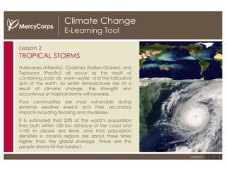 Climate Change E-Learning Tool Lesson 2 TROPICAL STORMS Hurricanes (Atlantic), Cyclones (Indian Ocean), and Typhoons (Pacific) all occur as the result of combining moist air, warm water, and the latitudinal spin of the earth.  As water temperatures rise as a result of climate change, the strength and occurrence of tropical storms will increase. Poor communities are most vulnerable during extreme weather events and their secondary impacts including flooding and mudslides. It is estimated that 23% of the world’s population lives both within 100 km distance of the coast and <100 m above sea level, and that population densities in coastal regions are about three times higher than the global average. These are the people storms hit the hardest. The strength and frequency of tropical storms are increasing as a result of climate change. 1 2 3 Lesson: 