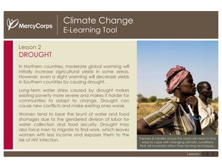 Climate Change E-Learning Tool Lesson 2 DROUGHT In Northern countries, moderate global warming will initially increase agricultural yields in some areas. However, even a slight warming will decrease yields in Southern countries by causing drought. Long-term water stress caused by drought makes existing poverty more severe and makes it harder for communities to adapt to change.  Drought can cause new conflicts and make existing ones worse. Women tend to bear the brunt of water and food shortages due to the gendered division of labor for water collection and food security. Drought may also force men to migrate to find work, which leaves women with less income and exposes them to the risk of HIV infection. Farmers & herders across the world will need to find ways to cope with changing climatic conditions that will invariably affect their farming techniques.. 1 2 3 Lesson: 
