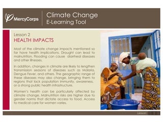 Climate Change E-Learning Tool Lesson 2 HEALTH IMPACTS Most of the climate change impacts mentioned so far have health implications. Drought can lead to malnutrition. Flooding can cause  diarrheal diseases and other illnesses. In addition, changes in climate are likely to lengthen transmission seasons of diseases such as Malaria, Dengue Fever, and others. The geographic range of these diseases may also change, bringing them to regions that lack population immunity, awareness,  or a strong public health infrastructure. Women’s health can be particularly affected by climate change.  Malnutrition risks are higher due to gender norms that dictate access to food. Access to medical care for women varies. Climate change effects such as drought and flooding often lead to health issues, including malnutrition, heat-related illness, and increase in diseases such as malaria.  1 2 3 Lesson: 