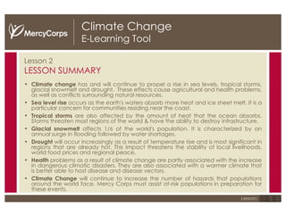 Climate Change E-Learning Tool Lesson 2 LESSON SUMMARY Climate change  has and will continue to propel a rise in sea levels, tropical storms, glacial snowmelt and drought.  These effects cause agricultural and health problems, as well as conflicts surrounding natural resources.  Sea level rise  occurs as the earth's waters absorb more heat and ice sheet melt. It is a particular concern for communities residing near the coast.  Tropical storms  are also affected by the amount of heat that the ocean absorbs. Storms threaten most regions of the world & have the ability to destroy infrastructure.  Glacial snowmelt  affects 1/6 of the world's population. It is characterized by an annual surge in flooding followed by water shortages. Drought  will occur increasingly as a result of temperature rise and is most significant in regions that are already hot. This impact threatens the stability of local livelihoods, world food prices and regional peace.  Health  problems as a result of climate change are partly associated with the increase in dangerous climatic disasters. They are also associated with a warmer climate that is better able to host disease and disease vectors.  Climate Change  will continue to increase the number of hazards that populations around the world face. Mercy Corps must assist at-risk populations in preparation for these events. 1 2 3 Lesson: 