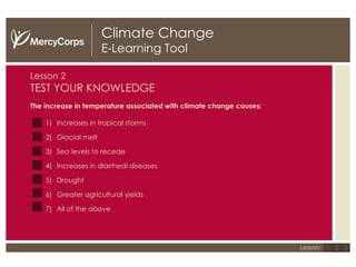 Climate Change E-Learning Tool Lesson   2 TEST YOUR KNOWLEDGE The increase in temperature associated with climate change causes: Increases in tropical storms Glacial melt Sea levels to recede Increases in diarrheal diseases Drought Greater agricultural yields All of the above 1 2 3 Lesson: 