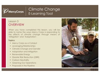 Climate Change E-Learning Tool Lesson 3 OVERVIEW When you have completed this lesson, you will be able to name the ways Mercy Corps is responding to the affects of climate change through means of ‘Mitigation’ and ‘Adaptation’. Topics: Mercy Corps as a Catalyst Leveraging Relationships Climate Change and Gender Adaptation and Mitigation  Renewable Energy Disaster Risk Reduction (DRR)  Carbon Neutrality Greening Our Operations Proposals in the Pipeline 1 2 3 Lesson: 