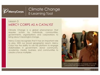 Climate Change E-Learning Tool Lesson 3 MERCY CORPS AS A CATALYST Climate Change is a global phenomenon that requires action by individuals, communities, governments, organizations and corporations to bring about meaningful change.  Mercy Corps recognizes that it has an important role to play. With our broad geographic reach, Mercy Corps has the ability to use this platform to engage stakeholders in government, donor community, academia, media, business, and communities to create a force multiplier. MC is uniquely positioned to engage and create partnerships with stakeholders in many arenas. 1 2 3 Lesson: 
