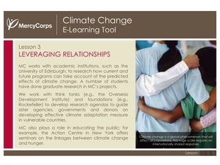 Climate Change E-Learning Tool Lesson 3 LEVERAGING RELATIONSHIPS MC works with academic institutions, such as the University of Edinburgh, to research how current and future programs can take account of the predicted effects of climate change. A number of students have done graduate research in MC’s projects. We work with think tanks (e.g., the Overseas Development Institute) and foundations (e.g., Rockefeller) to develop research agendas to guide sister agencies, governments and donors on developing effective climate adaptation measure in vulnerable countries.  MC also plays a role in educating the public; for example, the Action Centre in New York offers seminars on the linkages between climate change and hunger. Climate change is a global phenomenon that will affect all populations. This huge scale requires an internationally shared response. 1 2 3 Lesson: 