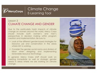 Climate Change E-Learning Tool Lesson 3 CLIMATE CHANGE AND GENDER Due to the particularly harsh impacts of climate change on women around the world, Mercy Corps should include both women’s and men’s perspectives in decision making within program creation and implementation. Be sure to: Look at the different gender-based strategies for resource use and conservation in the areas where MC is working.  Consider the gender social norms and division of labor when designing and implementing renewable resource technology  In general, Mercy Corps staff should work on meeting immediate as well as strategic gender needs in areas where we are working on climate change. Mercy Corps must consider the gendered division of labor and norms dictating access to resources when designing programs. 1 2 3 Lesson: 