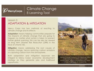 Climate Change E-Learning Tool Lesson 3 ADAPTATION & MITIGATION Mercy Corps has two methods of reacting to climate change and its effects: Adaptation  means helping communities prepare for the impacts of climate change that are going to happen no matter what action is taken to prevent further global warming; this can be also be viewed as long term Disaster Risk Reduction (DRR) in the face of chronic risk.  Mitigation  means addressing the root causes of climate change, hence reducing carbon emissions or capturing carbon from the atmosphere.  Both adaptation and mitigation responses are integral to Mercy Corps’ economic development strategy as they generate jobs and livelihood opportunity.  1 2 3 Lesson: Climate Change’s impacts can negatively affect small scale farmers reliant upon fragile environments. Without countermeasures, these farmers’ livelihoods are at great risk. 