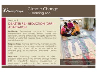 Climate Change E-Learning Tool Lesson 3 DISASTER RISK REDUCTION (DRR) – ADAPTATION Resilience : Developing programs in economic development, civil society, health, water and sanitation, among others help mitigate against the effects of potential hazards (e.g., reinforcing river beds in Pakistan). Preparedness : Training community members on the basic elements of emergency response and building the capacity of our offices to respond when needed (e.g., in Guatemala, Indonesia, Central Asia). Education : Educating those outside of direct program areas about why climate change-related DRR is important. Requires engagement of government, media and the private sector nationally and internationally. Mercy Corps is seeking to help communities prepare for emergencies. 1 2 3 Lesson: 