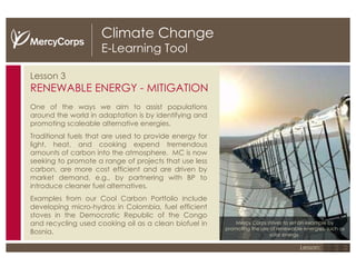 Climate Change E-Learning Tool Lesson 3 RENEWABLE ENERGY - MITIGATION One of the ways we aim to assist populations around the world in adaptation is by  identifying and promoting scaleable alternative energies. Traditional fuels that are used to provide energy for light, heat, and cooking expend tremendous amounts of carbon into the atmosphere.  MC is now seeking to promote a range of projects that use less carbon, are more cost efficient and are driven by market demand, e.g., by partnering with BP to introduce cleaner fuel alternatives. Examples from our Cool Carbon Portfolio include developing micro-hydros in Colombia, fuel efficient stoves in the Democratic Republic of the Congo and recycling used cooking oil as a clean biofuel in Bosnia. Mercy Corps strives to set an example by promoting the use of renewable energies, such as solar energy. 1 2 3 Lesson: 