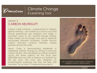 Climate Change E-Learning Tool Lesson 3 CARBON NEUTRALITY Carbon credit schemes – implemented to mitigate global warming – use markets as a tool to cap total annual greenhouse gas emissions and assign a monetary value to any shortfall through trading. These credits can be bought and sold or otherwise exchanged between businesses. Credits finance carbon reduction schemes between trading partners around the world.  Mercy Corps is demonstrating leadership in addressing climate change by striving to become carbon neutral.   We calculated our carbon footprint across the entire agency for the fiscal year 2005-2006 and now aim to reduce our footprint by 5% per year. We have also designed an environmental screening tool that will help staff members "Do no Harm" in implementing projects. MC completed its carbon footprint in 2006 and pledged to reduce or offset emissions. 1 2 3 Lesson: 