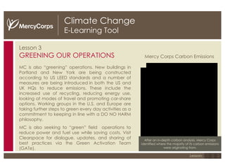 Climate Change E-Learning Tool Lesson 3 GREENING OUR OPERATIONS MC is also “greening” operations.  New buildings in Portland and New York are being constructed according to US LEED standards and a number of measures are being introduced in both the US and UK HQs to reduce emissions. These include the increased use of recycling, reducing energy use, looking at modes of travel and promoting car-share options. Working groups in the U.S. and Europe are taking further steps to green every day activities as a commitment to keeping in line with a DO NO HARM philosophy. MC is also seeking to “green” field  operations to reduce power and fuel use while saving costs. Visit Clearspace for dialogue, updates, and sharing of best practices via the Green Activation Team (GATe). After an in-depth carbon analysis, Mercy Corps identified where the majority of its carbon emissions were originating from. Mercy Corps Carbon Emissions 1 2 3 Lesson: 