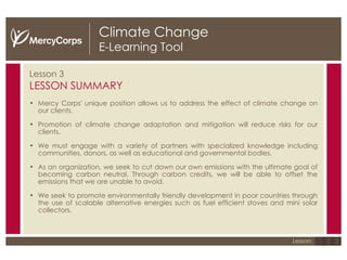 Climate Change E-Learning Tool Lesson 3 LESSON SUMMARY Mercy Corps' unique position allows us to address the effect of climate change on our clients.  Promotion of climate change adaptation and mitigation will reduce risks for our clients.  We must engage with a variety of partners with specialized knowledge including communities, donors, as well as educational and governmental bodies.  As an organization, we seek to cut down our own emissions with the ultimate goal of becoming carbon neutral. Through carbon credits, we will be able to offset the emissions that we are unable to avoid.  We seek to promote environmentally friendly development in poor countries through the use of scalable alternative energies such as fuel efficient stoves and mini solar collectors. 1 2 3 Lesson: 