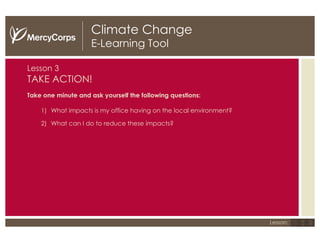 Climate Change E-Learning Tool Lesson   3 TAKE ACTION! Take one minute and ask yourself the following questions: What impacts is my office having on the local environment? What can I do to reduce these impacts? 1 2 3 Lesson: 