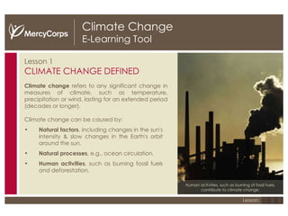 Climate Change E-Learning Tool Lesson 1 CLIMATE CHANGE DEFINED Climate change  refers to any significant change in measures of climate, such as temperature, precipitation or wind, lasting for an extended period (decades or longer). Climate change can be caused by: Natural factors , including   changes in the sun's intensity & slow changes in the Earth's orbit around the sun. Natural   processes , e.g., ocean circulation. Human activities , such as burning fossil fuels and deforestation. Human activities, such as burning of fossil fuels, contribute to climate change. 1 2 3 Lesson: 