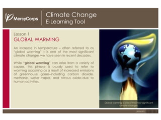 Climate Change E-Learning Tool Lesson 1 GLOBAL WARMING An increase in temperature – often referred to as “global warming” – is one of the most significant climate changes we have seen in recent decades. While “ global warming ” can arise from a variety of causes, this phrase is usually used to refer to warming occurring as a result of increased emissions of greenhouse gases–including carbon dioxide, methane, water vapor, and nitrous oxide –due to human activities. Global warming is one of the most significant climate changes. 1 2 3 Lesson: 