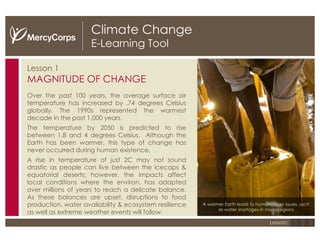 Climate Change E-Learning Tool Lesson 1 MAGNITUDE OF CHANGE Over the past 100 years, the average surface air temperature has increased by .74 degrees Celsius globally. The 1990s represented the warmest decade in the past 1,000 years. The temperature by 2050 is predicted to rise between 1.8 and 4 degrees Celsius.  Although the Earth has been warmer, this type of change has never occurred during human existence. A rise in temperature of just 2 C  may not sound drastic as people can live between the icecaps & equatorial deserts; however, the impacts affect local conditions where the environ. has adapted over millions of years to reach a delicate balance. As these balances are upset, disruptions to food production, water availability & ecosystem resilience as well as extreme weather events will follow. 1 2 3 Lesson: A warmer Earth leads to humanitarian issues, such as water shortages in many regions 