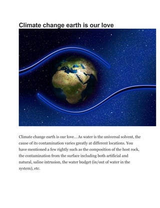 Climate change earth is our love
Climate change earth is our love… As water is the universal solvent, the
cause of its contamination varies greatly at different locations. You
have mentioned a few rightly such as the composition of the host rock,
the contamination from the surface including both artificial and
natural, saline intrusion, the water budget (in/out of water in the
system), etc.
 