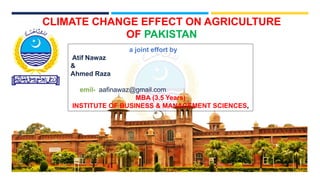 CLIMATE CHANGE EFFECT ON AGRICULTURE
OF PAKISTAN
a joint effort by
Atif Nawaz
&
Ahmed Raza
emil- aafinawaz@gmail.com
MBA (3.5 Years)
INSTITUTE OF BUSINESS & MANAGEMENT SCIENCES,
 