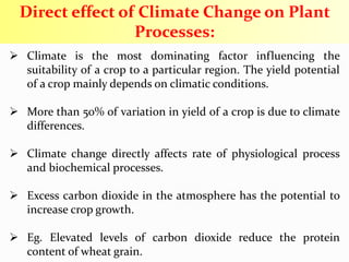  Climate is the most dominating factor influencing the
suitability of a crop to a particular region. The yield potential
of a crop mainly depends on climatic conditions.
 More than 50% of variation in yield of a crop is due to climate
differences.
 Climate change directly affects rate of physiological process
and biochemical processes.
 Excess carbon dioxide in the atmosphere has the potential to
increase crop growth.
 Eg. Elevated levels of carbon dioxide reduce the protein
content of wheat grain.
Direct effect of Climate Change on Plant
Processes:
 