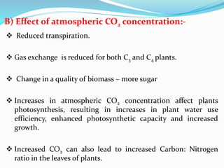 B) Effect of atmospheric CO2 concentration:-
 Reduced transpiration.
 Gas exchange is reduced for both C3 and C4 plants.
 Change in a quality of biomass – more sugar
 Increases in atmospheric CO2 concentration affect plants
photosynthesis, resulting in increases in plant water use
efficiency, enhanced photosynthetic capacity and increased
growth.
 Increased CO2 can also lead to increased Carbon: Nitrogen
ratio in the leaves of plants.
 