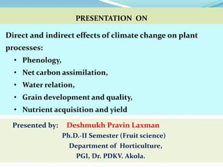 Direct and indirect effects of climate change on plant
processes:
• Phenology,
• Net carbon assimilation,
• Water relation,
• Grain development and quality,
• Nutrient acquisition and yield
PRESENTATION ON
Presented by: Deshmukh Pravin Laxman
Ph.D.-II Semester (Fruit science)
Department of Horticulture,
PGI, Dr. PDKV. Akola.
 