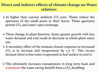 At higher than current ambient CO2 conc. Plants reduce the
apertures of the small pores in their leaves. These apertures
permit CO2 and water vapor exchange
These change in plant function, foster greater growth with less
water demand and end result in decrease in whole plant water
use.
A secondary effect of the stomata closure response to increased
CO2 is to increase leaf temperature by 1-3 0C. This occurs
because there is less water evaporated at leaf surface to cool it.
This ultimately increases transpiration in long term basis and
counteract the water saving benefit from a CO2 doubling.
Direct and indirect effects of climate change on Water
relation:
 