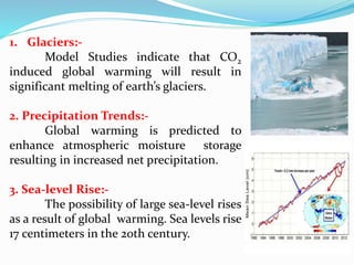 1. Glaciers:-
Model Studies indicate that CO2
induced global warming will result in
significant melting of earth’s glaciers.
2. Precipitation Trends:-
Global warming is predicted to
enhance atmospheric moisture storage
resulting in increased net precipitation.
3. Sea-level Rise:-
The possibility of large sea-level rises
as a result of global warming. Sea levels rise
17 centimeters in the 20th century.
 