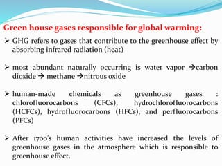 Green house gases responsible for global warming:
 GHG refers to gases that contribute to the greenhouse effect by
absorbing infrared radiation (heat)
 most abundant naturally occurring is water vapor carbon
dioxide  methane nitrous oxide
 human-made chemicals as greenhouse gases :
chlorofluorocarbons (CFCs), hydrochlorofluorocarbons
(HCFCs), hydrofluorocarbons (HFCs), and perfluorocarbons
(PFCs)
 After 1700’s human activities have increased the levels of
greenhouse gases in the atmosphere which is responsible to
greenhouse effect.
 