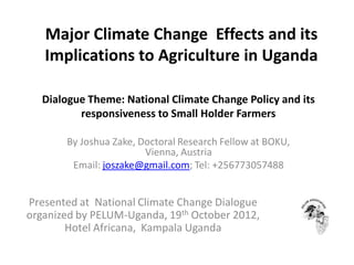 Major Climate Change Effects and its
Implications to Agriculture in Uganda
Dialogue Theme: National Climate Change Policy and its
responsiveness to Small Holder Farmers
By Joshua Zake, Doctoral Research Fellow at BOKU,
Vienna, Austria
Email: joszake@gmail.com; Tel: +256773057488

Presented at National Climate Change Dialogue
organized by PELUM-Uganda, 19th October 2012,
Hotel Africana, Kampala Uganda

 