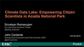 1© Copyright 2013 Pivotal. All rights reserved. 1© Copyright 2013 Pivotal. All rights reserved.
Climate Data Lake: Empowering Citizen
Scientists in Acadia National Park
Srivatsan Ramanujam
Principal Data Scientist, Pivotal
@being_bayesian
John Cardente
Distinguished Engineer/Lead Data Scientist, EMC
@johncardente
19-Feb-2015
 