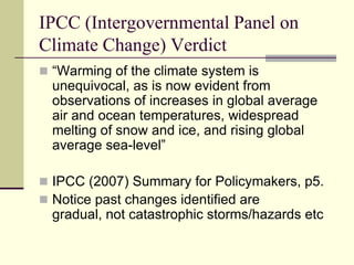 IPCC (Intergovernmental Panel on Climate Change) Verdict“Warming of the climate system is unequivocal, as is now evident from observations of increases in global average air and ocean temperatures, widespread melting of snow and ice, and rising global average sea-level”IPCC (2007) Summary for Policymakers, p5.Notice past changes identified are gradual, not catastrophic storms/hazards etc