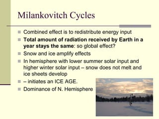 Milankovitch CyclesCombined effect is to redistribute energy inputTotal amount of radiation received by Earth in a year stays the same: so global effect?Snow and ice amplify effectsIn hemisphere with lower summer solar input and higher winter solar input – snow does not melt and ice sheets develop – initiates an ICE AGE.Dominance of N. Hemisphere