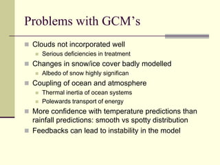 Problems with GCM’sClouds not incorporated wellSerious deficiencies in treatmentChanges in snow/ice cover badly modelledAlbedo of snow highly significanCoupling of ocean and atmosphereThermal inertia of ocean systemsPolewards transport of energyMore confidence with temperature predictions than rainfall predictions: smooth vs spotty distributionFeedbacks can lead to instability in the model