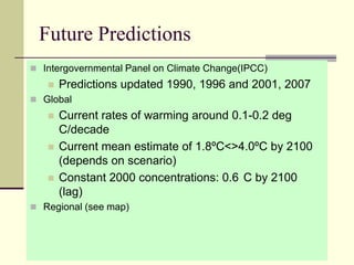 Future PredictionsIntergovernmental Panel on Climate Change(IPCC)Predictions updated 1990, 1996 and 2001, 2007GlobalCurrent rates of warming around 0.1-0.2 deg C/decadeCurrent mean estimate of 1.8ºC<>4.0ºC by 2100 (depends on scenario)Constant 2000 concentrations: 0.6°C by 2100 (lag)Regional (see map)