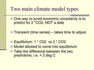 Two main climate model typesOne way to avoid economic uncertainty is to predict for 2 *CO2, NOT a dateTransient (time series) – takes time to adjustEquilibrium: 1 * C02  vs 2 * CO2Model allowed to come into equilibriumTake the difference between the two predictions, i.e. + 2 deg C