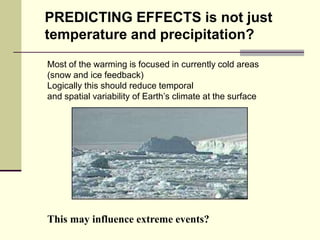 PREDICTING EFFECTS is not just temperature and precipitation?Most of the warming is focused in currently cold areas(snow and ice feedback) Logically this should reduce temporal and spatial variability of Earth’s climate at the surfaceThis may influence extreme events? 