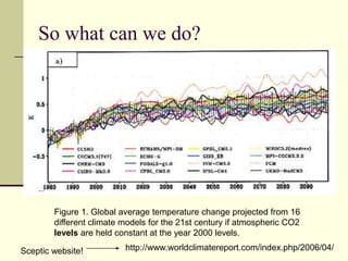 So what can we do?Figure 1. Global average temperature change projected from 16 different climate models for the 21st century if atmospheric CO2 levels are held constant at the year 2000 levels.Figure 1. Global average temperature change projected from 16 different climate models for the 21st century if atmospheric CO2 levels are held constant at the year 2000 levels.http://www.worldclimatereport.com/index.php/2006/04/Sceptic website!