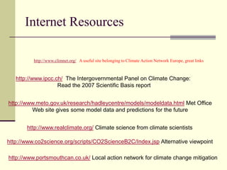 Internet Resourceshttp://www.climnet.org/   A useful site belonging to Climate Action Network Europe, great linkshttp://www.ipcc.ch/  The Intergovernmental Panel on Climate Change: Read the 2007 Scientific Basis reporthttp://www.meto.gov.uk/research/hadleycentre/models/modeldata.html Met OfficeWeb site gives some model data and predictions for the futurehttp://www.realclimate.org/ Climate science from climate scientistshttp://www.co2science.org/scripts/CO2ScienceB2C/Index.jsp Alternative viewpointhttp://www.portsmouthcan.co.uk/ Local action network for climate change mitigation
