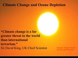 Climate Change and Ozone Depletion “Climate change is a far greater threat to the world than international terrorism.” Sir David King, UK Chief Scientist Presenter: Shakeel Ahmed Roll No: MUSTD/08/03 