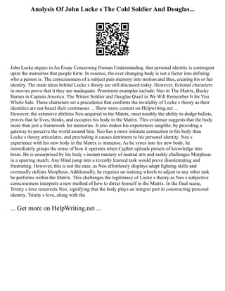 Analysis Of John Locke s The Cold Soldier And Douglas...
John Locke argues in An Essay Concerning Human Understanding, that personal identity is contingent
upon the memories that people form. In essence, the ever changing body is not a factor into defining
who a person is. The consciousness of a subject puts memory into motion and thus, creating his or her
identity. The main ideas behind Locke s theory are still discussed today. However, fictional characters
in movies prove that it they are inadequate. Prominent examples include: Neo in The Matrix, Bucky
Barnes in Captain America: The Winter Soldier and Douglas Quail in We Will Remember It for You
Whole Sale. These characters set a precedence that confirms the invalidity of Locke s theory as their
identities are not based their continuous ... Show more content on Helpwriting.net ...
However, the extensive abilities Neo acquired in the Matrix, most notably the ability to dodge bullets,
proves that he lives, thinks, and occupies his body in the Matrix. This evidence suggests that the body
more than just a framework for memories. It also makes his experiences tangible, by providing a
gateway to perceive the world around him. Neo has a more intimate connection to his body than
Locke s theory articulates, and precluding it causes detriment to his personal identity. Neo s
experience with his new body in the Matrix is immense. As he syncs into his new body, he
immediately grasps the sense of how it operates when Cypher uploads presets of knowledge into
brain. He is unsurprised by his body s instant mastery of martial arts and rashly challenges Morpheus
in a sparring match. Any blind jump into a recently learned task would prove disorientating and
frustrating. However, this is not the case, as Neo effortlessly displays adept fighting skills and
eventually defeats Morpheus. Additionally, he requires no training wheels to adjust to any other task
he performs within the Matrix. This challenges the legitimacy of Locke s theory as Neo s subjective
consciousness interprets a new method of how to direct himself in the Matrix. In the final scene,
Trinity s love resurrects Neo, signifying that the body plays an integral part in constructing personal
identity. Trinity s love, along with the
... Get more on HelpWriting.net ...
 