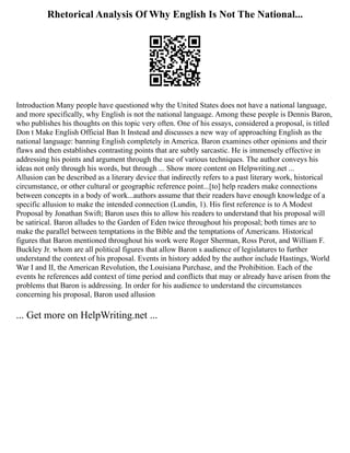 Rhetorical Analysis Of Why English Is Not The National...
Introduction Many people have questioned why the United States does not have a national language,
and more specifically, why English is not the national language. Among these people is Dennis Baron,
who publishes his thoughts on this topic very often. One of his essays, considered a proposal, is titled
Don t Make English Official Ban It Instead and discusses a new way of approaching English as the
national language: banning English completely in America. Baron examines other opinions and their
flaws and then establishes contrasting points that are subtly sarcastic. He is immensely effective in
addressing his points and argument through the use of various techniques. The author conveys his
ideas not only through his words, but through ... Show more content on Helpwriting.net ...
Allusion can be described as a literary device that indirectly refers to a past literary work, historical
circumstance, or other cultural or geographic reference point...[to] help readers make connections
between concepts in a body of work...authors assume that their readers have enough knowledge of a
specific allusion to make the intended connection (Lundin, 1). His first reference is to A Modest
Proposal by Jonathan Swift; Baron uses this to allow his readers to understand that his proposal will
be satirical. Baron alludes to the Garden of Eden twice throughout his proposal; both times are to
make the parallel between temptations in the Bible and the temptations of Americans. Historical
figures that Baron mentioned throughout his work were Roger Sherman, Ross Perot, and William F.
Buckley Jr. whom are all political figures that allow Baron s audience of legislatures to further
understand the context of his proposal. Events in history added by the author include Hastings, World
War I and II, the American Revolution, the Louisiana Purchase, and the Prohibition. Each of the
events he references add context of time period and conflicts that may or already have arisen from the
problems that Baron is addressing. In order for his audience to understand the circumstances
concerning his proposal, Baron used allusion
... Get more on HelpWriting.net ...
 