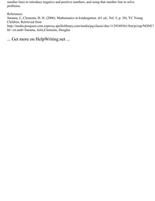 number lines to introduce negative and positive numbers, and using that number line to solve
problems.
References
Sarama, J., Clements, D. H. (2006). Mathematics in kindergarten. (61 ed., Vol. 5, p. 38). YC Young
Children. Retrieved from
http://media.proquest.com.ezproxy.apollolibrary.com/media/pq/classic/doc/1129349361/fmt/pi/rep/NONE?
hl= cit:auth=Sarama, Julie;Clements, Douglas
... Get more on HelpWriting.net ...
 