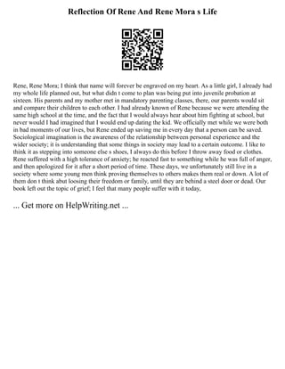 Reflection Of Rene And Rene Mora s Life
Rene, Rene Mora; I think that name will forever be engraved on my heart. As a little girl, I already had
my whole life planned out, but what didn t come to plan was being put into juvenile probation at
sixteen. His parents and my mother met in mandatory parenting classes, there, our parents would sit
and compare their children to each other. I had already known of Rene because we were attending the
same high school at the time, and the fact that I would always hear about him fighting at school, but
never would I had imagined that I would end up dating the kid. We officially met while we were both
in bad moments of our lives, but Rene ended up saving me in every day that a person can be saved.
Sociological imagination is the awareness of the relationship between personal experience and the
wider society; it is understanding that some things in society may lead to a certain outcome. I like to
think it as stepping into someone else s shoes, I always do this before I throw away food or clothes.
Rene suffered with a high tolerance of anxiety; he reacted fast to something while he was full of anger,
and then apologized for it after a short period of time. These days, we unfortunately still live in a
society where some young men think proving themselves to others makes them real or down. A lot of
them don t think abut loosing their freedom or family, until they are behind a steel door or dead. Our
book left out the topic of grief; I feel that many people suffer with it today,
... Get more on HelpWriting.net ...
 