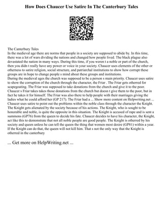 How Does Chaucer Use Satire In The Canterbury Tales
The Canterbury Tales
In the medieval age there are norms that people in a society are supposed to abide by. In this time,
there was a lot of wars dividing the nations and changed how people lived. The black plague also
devastated the nation in many ways. During this time, if you weren t a noble or part of the church,
then you didn t really have any power or voice in your society. Chaucer uses elements of the other or
otherness to satire religion, social structure, and patriarchal institutions to show how corrupt these
groups are in hope to change people s mind about these groups and institutions.
During the medieval ages the church was supposed to be a person s main priority. Chaucer uses satire
to show the corruption of the church through the character, the Friar . The Friar gets otherred for
scapegoating. The Friar was supposed to take donations from the church and give it to the poor.
Chaucer s Friar takes takes those donations from the church but doesn t give them to the poor, but in
fact he takes it for himself. The Friar was also there to help people with their marriages giving the
ladies what he could afford her (GP 217). The Friar had a ... Show more content on Helpwriting.net ...
Chaucer uses satire to point out the problems within the noble class through the character the Knight.
The Knight gets alienated by the society because of his actions. The Knight, who is sought to be
honorable and noble, is quite the opposite in this situation. The Knight is accused of rape and is sent a
summons (GP76) from the queen to decide his fate. Chaucer decides to have his character, the Knight,
act like this to demonstrate that not all noble people are good people. The Knight is otherred by his
society and queen unless he can tell the queen the thing that women most desire (GP81) within a year.
If the Knight can do that, the queen will not kill him. That s not the only way that the Knight is
otherred in the canterbury
... Get more on HelpWriting.net ...
 