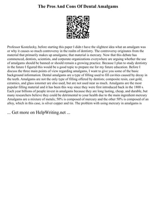 The Pros And Cons Of Dental Amalgams
Professor Kostelecky, before starting this paper I didn t have the slightest idea what an amalgam was
or why it causes so much controversy in the realm of dentistry. The controversy originates from the
material that primarily makes up amalgams; that material is mercury. Now that this debate has
commenced, dentists, scientists, and corporate organizations everywhere are arguing whether the use
of amalgams should be banned or should remain a growing practice. Because I plan to study dentistry
in the future I figured this would be a good topic to prepare me for my future education. Before I
discuss the three main points of view regarding amalgams, I want to give you some of the basic
background information. Dental amalgams are a type of filling used to fill cavities caused by decay in
the teeth. Amalgams are not the only type of filling offered by dentists; composite resin, cast gold,
ceramics, and glass ionomer are also used, but are not used near as much. Amalgams are the most
popular filling material and it has been this way since they were first introduced back in the 1800 s.
Each year billions of people invest in amalgams because they are long lasting, cheap, and durable, but
many researchers believe they could be detrimental to your health due to the main ingredient mercury
Amalgams are a mixture of metals; 50% is composed of mercury and the other 50% is composed of an
alloy, which in this case, is silver copper and tin. The problem with using mercury in amalgams is
... Get more on HelpWriting.net ...
 